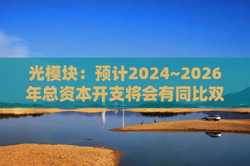 光模块：预计2024~2026年总资本开支将会有同比双位数增长
