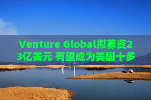 Venture Global拟募资23亿美元 有望成为美国十多年来最大的能源IPO