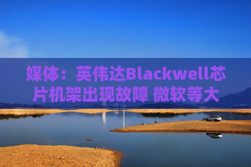 媒体：英伟达Blackwell芯片机架出现故障 微软等大客户削减部分订单