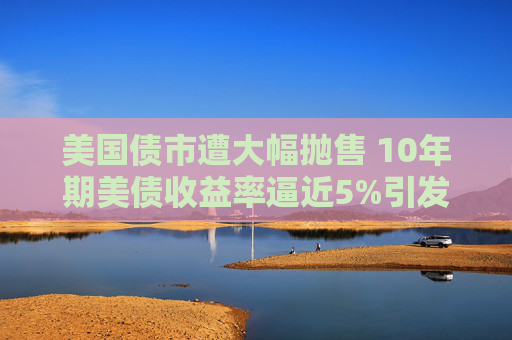 美国债市遭大幅抛售 10年期美债收益率逼近5%引发市场震荡