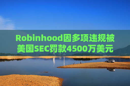 Robinhood因多项违规被美国SEC罚款4500万美元