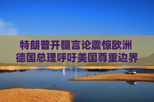 特朗普开疆言论震惊欧洲 德国总理呼吁美国尊重边界不可侵犯