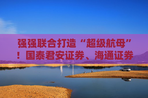 强强联合打造“超级航母”！国泰君安证券、海通证券同步停牌谋划重大资产重组