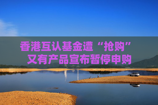 香港互认基金遭“抢购” 又有产品宣布暂停申购