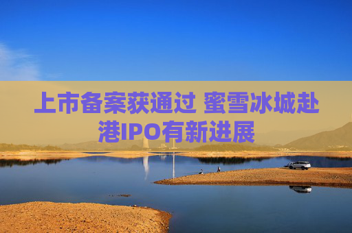 上市备案获通过 蜜雪冰城赴港IPO有新进展