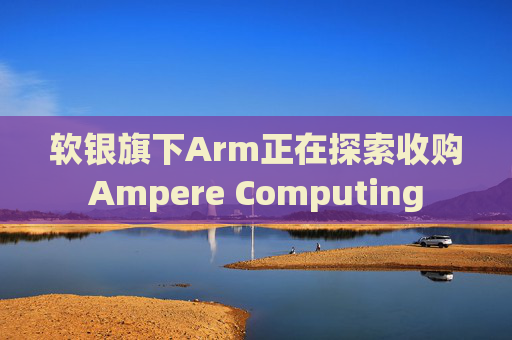 软银旗下Arm正在探索收购Ampere Computing