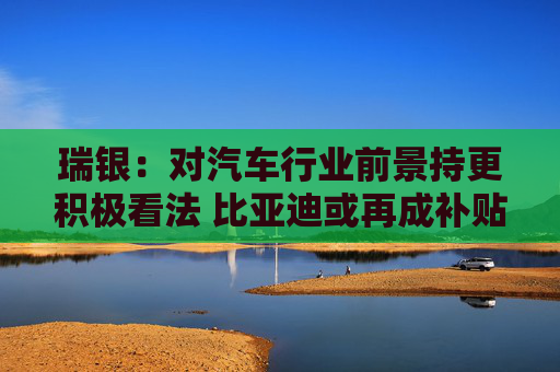 瑞银：对汽车行业前景持更积极看法 比亚迪或再成补贴最大受益者