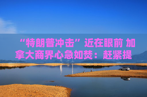 “特朗普冲击”近在眼前 加拿大商界心急如焚：赶紧提前大选！