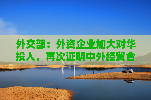 外交部：外资企业加大对华投入，再次证明中外经贸合作互利共赢的本质