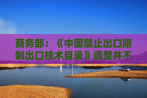 商务部：《中国禁止出口限制出口技术目录》调整并不针对特定行业或特定国别