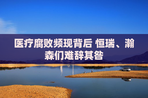 医疗腐败频现背后 恒瑞、瀚森们难辞其咎