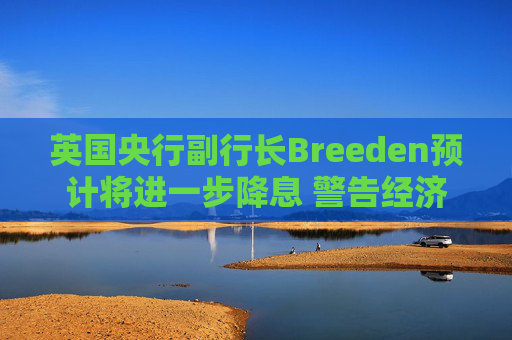 英国央行副行长Breeden预计将进一步降息 警告经济增长前景趋弱