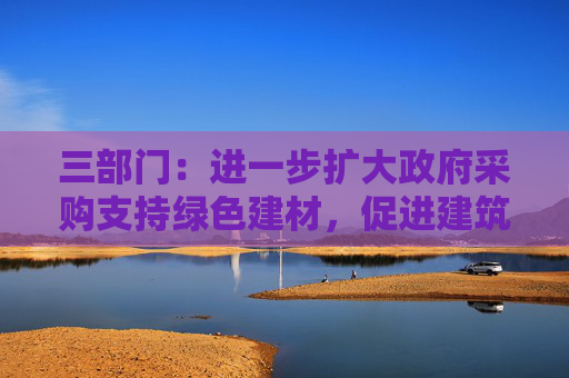 三部门：进一步扩大政府采购支持绿色建材，促进建筑品质提升政策实施范围