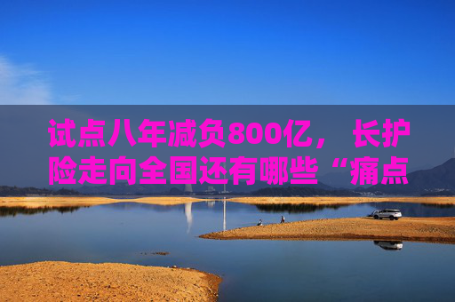 试点八年减负800亿， 长护险走向全国还有哪些“痛点”？