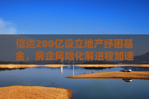 信达200亿设立地产纾困基金，房企风险化解进程加速