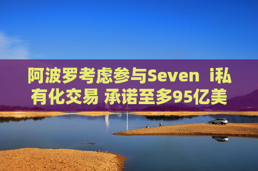 阿波罗考虑参与Seven  i私有化交易 承诺至多95亿美元股权投资