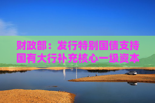 财政部：发行特别国债支持国有大行补充核心一级资本 目前相关银行正在测算和细化补充资本方案