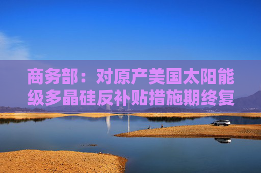 商务部：对原产美国太阳能级多晶硅反补贴措施期终复审