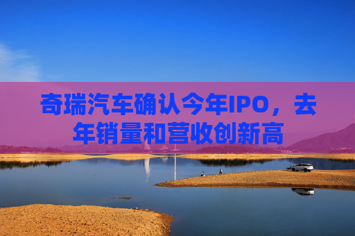 奇瑞汽车确认今年IPO，去年销量和营收创新高