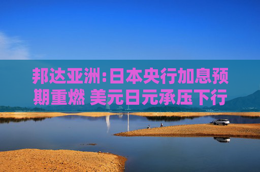 邦达亚洲:日本央行加息预期重燃 美元日元承压下行