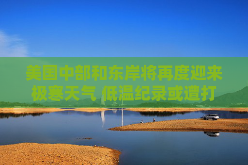 美国中部和东岸将再度迎来极寒天气 低温纪录或遭打破