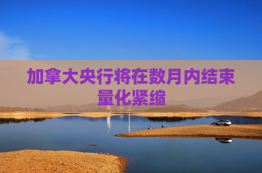 加拿大央行将在数月内结束量化紧缩