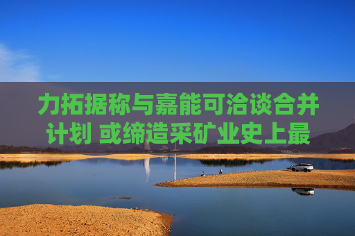力拓据称与嘉能可洽谈合并计划 或缔造采矿业史上最大交易
