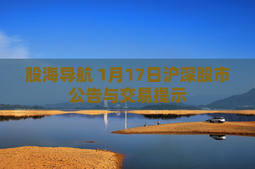 股海导航 1月17日沪深股市公告与交易提示