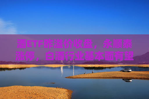 酒ETF昨溢价收盘，永顺泰涨停，白酒行业基本面有望加速触底