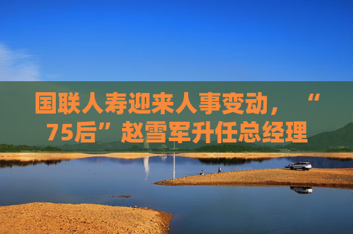 国联人寿迎来人事变动， “75后”赵雪军升任总经理