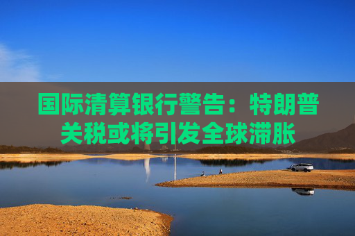 国际清算银行警告：特朗普关税或将引发全球滞胀
