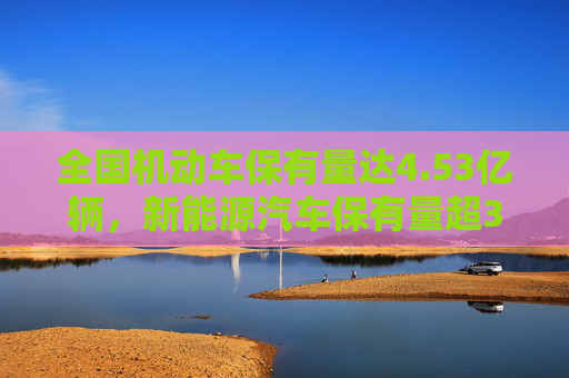 全国机动车保有量达4.53亿辆，新能源汽车保有量超3000万辆