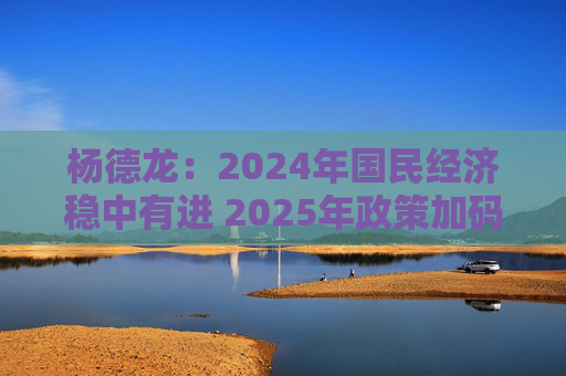 杨德龙：2024年国民经济稳中有进 2025年政策加码有望推动经济回升