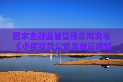 国家金融监督管理总局发布《小额贷款公司监督管理暂行办法》
