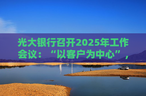 光大银行召开2025年工作会议：“以客户为中心”，深化分层分群客户经营模式