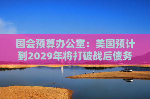 国会预算办公室：美国预计到2029年将打破战后债务纪录