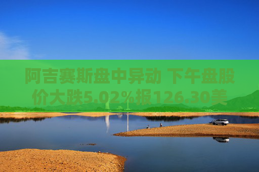 阿吉赛斯盘中异动 下午盘股价大跌5.02%报126.30美元