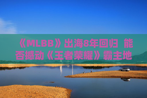《MLBB》出海8年回归  能否撼动《王者荣耀》霸主地位？
