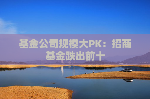基金公司规模大PK：招商基金跌出前十