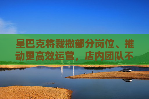 星巴克将裁撤部分岗位、推动更高效运营，店内团队不受影响