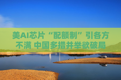 美AI芯片“配额制”引各方不满 中国多措并举欲破局
