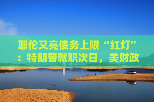 耶伦又亮债务上限“红灯”：特朗普就职次日，美财政部要启动超常规措施避免违约