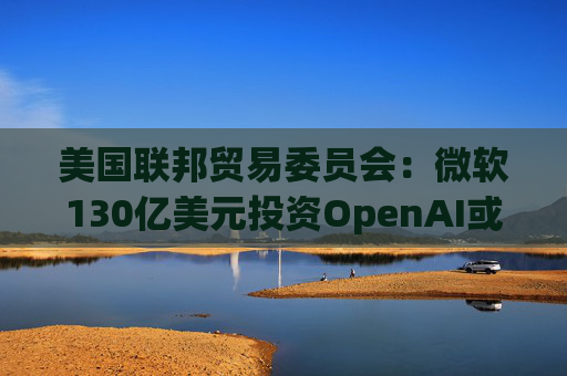 美国联邦贸易委员会：微软130亿美元投资OpenAI或加剧AI市场垄断风险