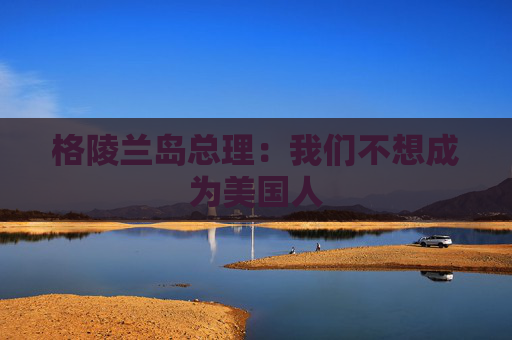 格陵兰岛总理：我们不想成为美国人