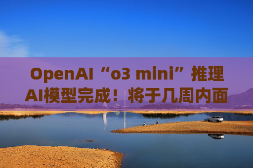 OpenAI“o3 mini”推理AI模型完成！将于几周内面世