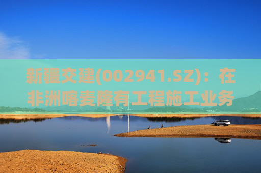 新疆交建(002941.SZ)：在非洲喀麦隆有工程施工业务