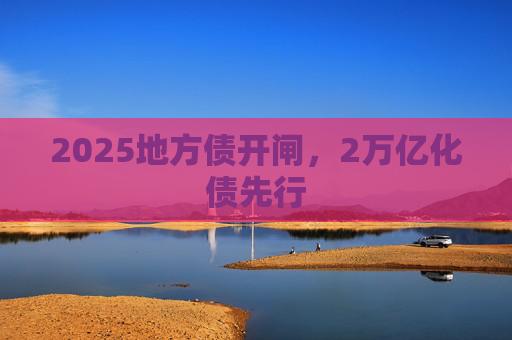 2025地方债开闸，2万亿化债先行