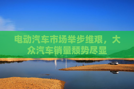 电动汽车市场举步维艰，大众汽车销量颓势尽显