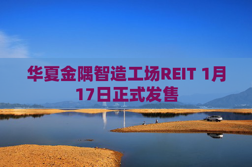 华夏金隅智造工场REIT 1月17日正式发售