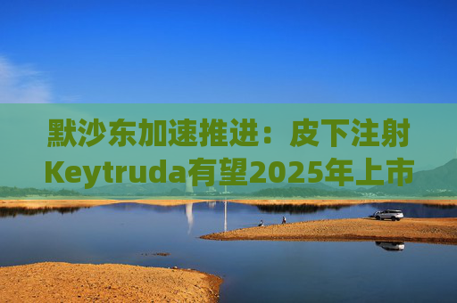 默沙东加速推进：皮下注射Keytruda有望2025年上市，抗击专利悬崖新策略